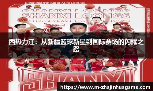 西热力江:从新疆篮球新星到国际赛场的闪耀之路