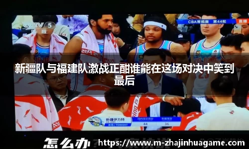 新疆队与福建队激战正酣谁能在这场对决中笑到最后