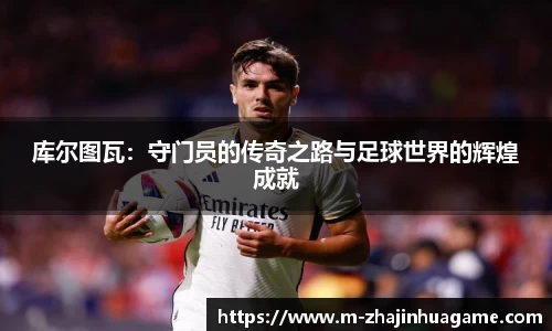 库尔图瓦:守门员的传奇之路与足球世界的辉煌成就